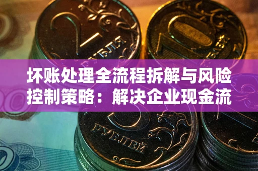 北京坏账处理全流程拆解与风险控制策略：解决企业现金流顽疾的实战指南