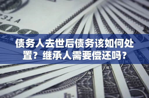 北京债务人去世后债务该如何处置？继承人需要偿还吗？