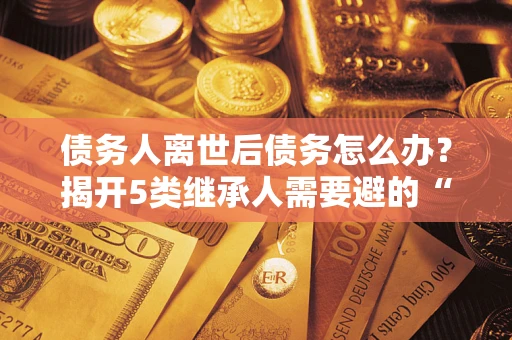 北京债务人离世后债务怎么办？揭开5类继承人需要避的“坑”