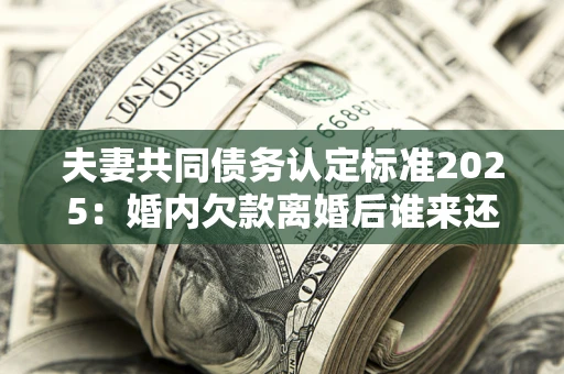 北京夫妻共同债务认定标准2025：婚内欠款离婚后谁来还？