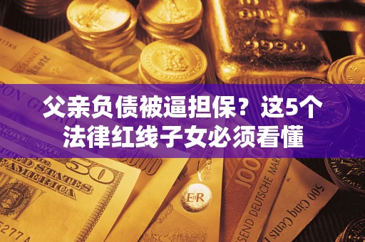 北京父亲负债被逼担保？这5个法律红线子女必须看懂